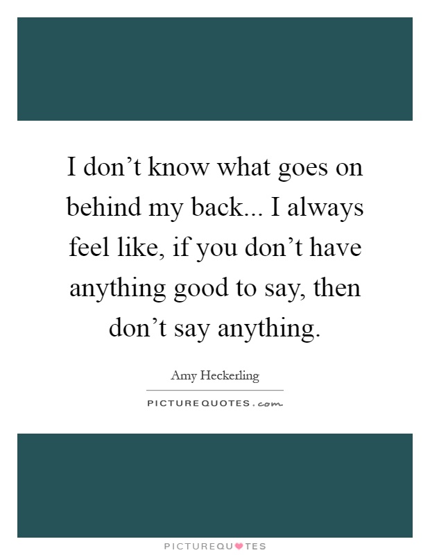 I don't know what goes on behind my back... I always feel like, if you don't have anything good to say, then don't say anything Picture Quote #1