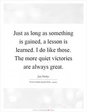 Just as long as something is gained, a lesson is learned. I do like those. The more quiet victories are always great Picture Quote #1