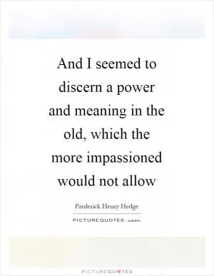 And I seemed to discern a power and meaning in the old, which the more impassioned would not allow Picture Quote #1