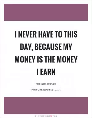 I never have to this day, because my money is the money I earn Picture Quote #1