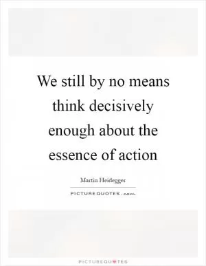 We still by no means think decisively enough about the essence of action Picture Quote #1