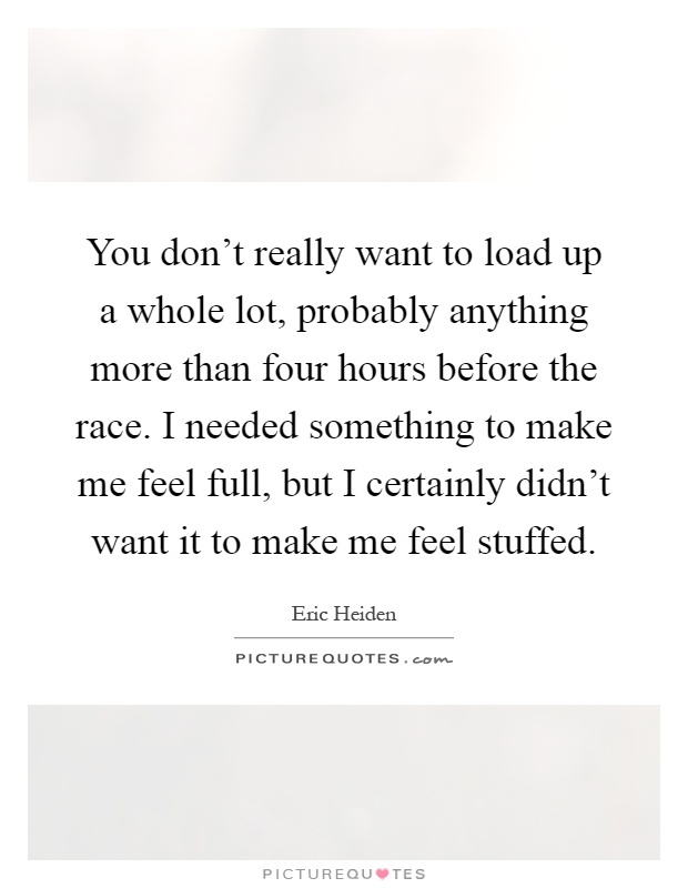 You don't really want to load up a whole lot, probably anything more than four hours before the race. I needed something to make me feel full, but I certainly didn't want it to make me feel stuffed Picture Quote #1