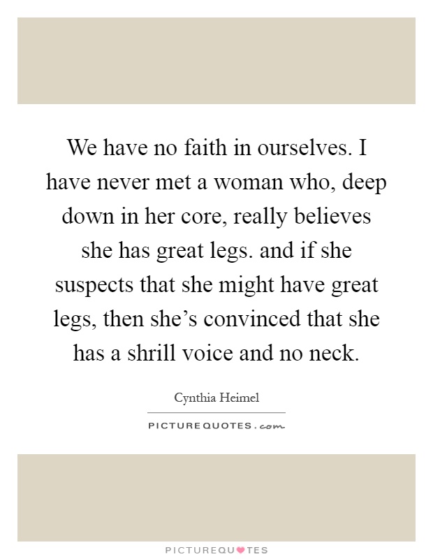 We have no faith in ourselves. I have never met a woman who, deep down in her core, really believes she has great legs. and if she suspects that she might have great legs, then she's convinced that she has a shrill voice and no neck Picture Quote #1