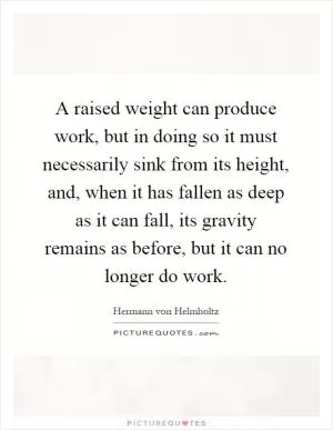 A raised weight can produce work, but in doing so it must necessarily sink from its height, and, when it has fallen as deep as it can fall, its gravity remains as before, but it can no longer do work Picture Quote #1
