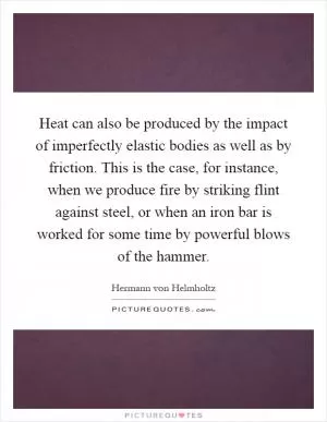 Heat can also be produced by the impact of imperfectly elastic bodies as well as by friction. This is the case, for instance, when we produce fire by striking flint against steel, or when an iron bar is worked for some time by powerful blows of the hammer Picture Quote #1