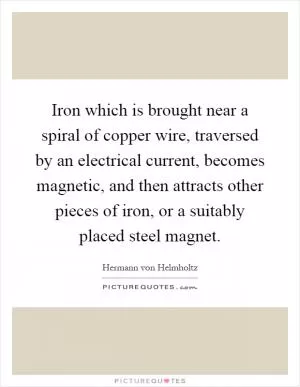 Iron which is brought near a spiral of copper wire, traversed by an electrical current, becomes magnetic, and then attracts other pieces of iron, or a suitably placed steel magnet Picture Quote #1