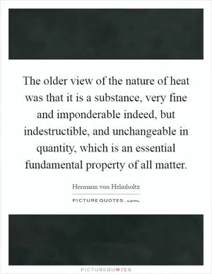 The older view of the nature of heat was that it is a substance, very fine and imponderable indeed, but indestructible, and unchangeable in quantity, which is an essential fundamental property of all matter Picture Quote #1