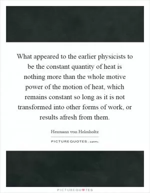 What appeared to the earlier physicists to be the constant quantity of heat is nothing more than the whole motive power of the motion of heat, which remains constant so long as it is not transformed into other forms of work, or results afresh from them Picture Quote #1