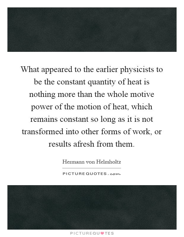 What appeared to the earlier physicists to be the constant quantity of heat is nothing more than the whole motive power of the motion of heat, which remains constant so long as it is not transformed into other forms of work, or results afresh from them Picture Quote #1