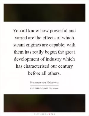 You all know how powerful and varied are the effects of which steam engines are capable; with them has really begun the great development of industry which has characterised our century before all others Picture Quote #1