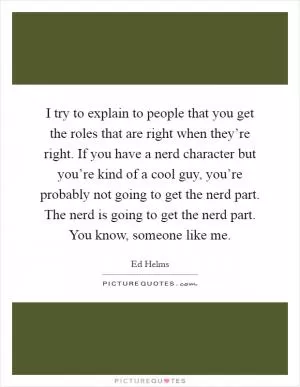 I try to explain to people that you get the roles that are right when they’re right. If you have a nerd character but you’re kind of a cool guy, you’re probably not going to get the nerd part. The nerd is going to get the nerd part. You know, someone like me Picture Quote #1