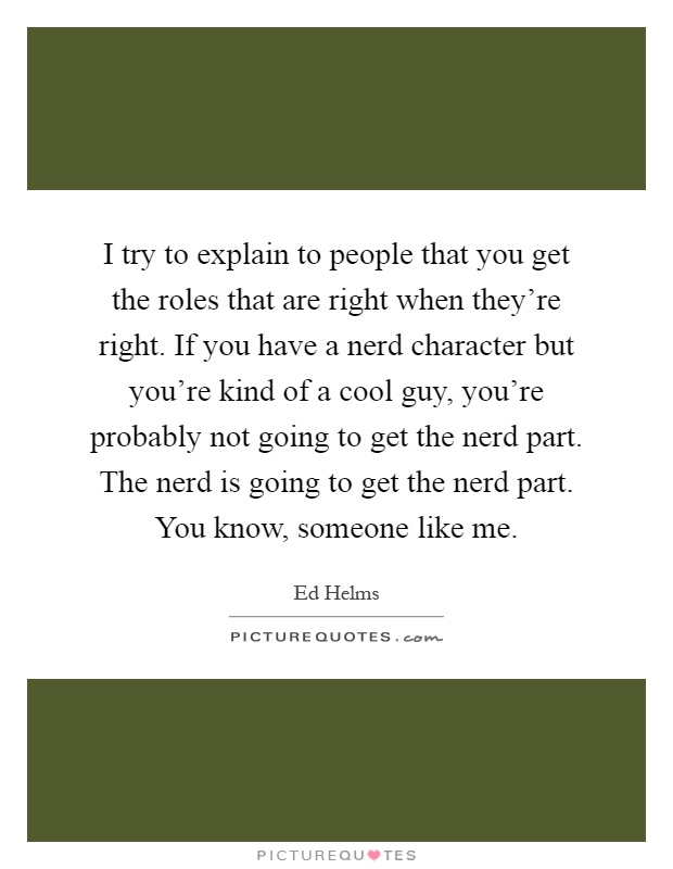 I try to explain to people that you get the roles that are right when they're right. If you have a nerd character but you're kind of a cool guy, you're probably not going to get the nerd part. The nerd is going to get the nerd part. You know, someone like me Picture Quote #1
