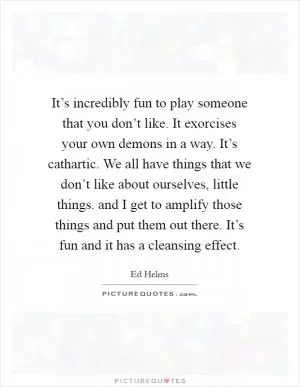 It’s incredibly fun to play someone that you don’t like. It exorcises your own demons in a way. It’s cathartic. We all have things that we don’t like about ourselves, little things. and I get to amplify those things and put them out there. It’s fun and it has a cleansing effect Picture Quote #1