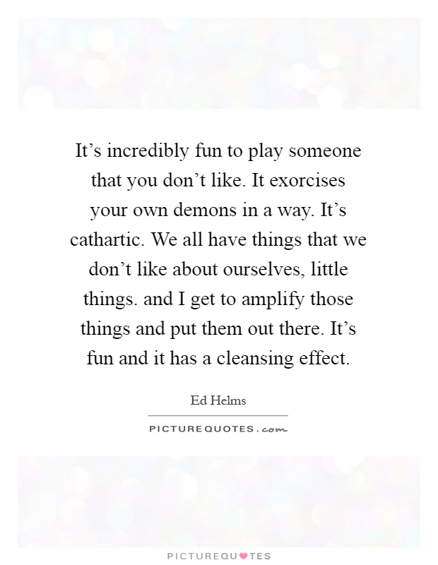 It's incredibly fun to play someone that you don't like. It exorcises your own demons in a way. It's cathartic. We all have things that we don't like about ourselves, little things. and I get to amplify those things and put them out there. It's fun and it has a cleansing effect Picture Quote #1