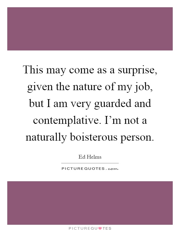 This may come as a surprise, given the nature of my job, but I am very guarded and contemplative. I'm not a naturally boisterous person Picture Quote #1