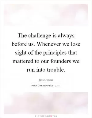 The challenge is always before us. Whenever we lose sight of the principles that mattered to our founders we run into trouble Picture Quote #1