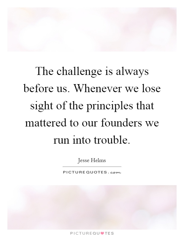The challenge is always before us. Whenever we lose sight of the principles that mattered to our founders we run into trouble Picture Quote #1