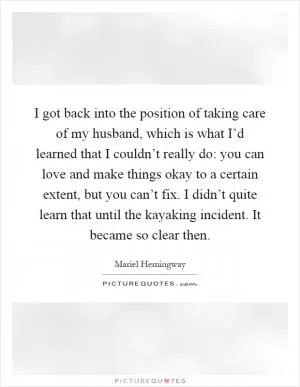 I got back into the position of taking care of my husband, which is what I’d learned that I couldn’t really do: you can love and make things okay to a certain extent, but you can’t fix. I didn’t quite learn that until the kayaking incident. It became so clear then Picture Quote #1