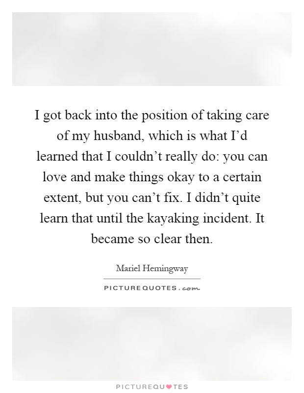 I got back into the position of taking care of my husband, which is what I'd learned that I couldn't really do: you can love and make things okay to a certain extent, but you can't fix. I didn't quite learn that until the kayaking incident. It became so clear then Picture Quote #1
