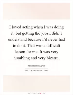 I loved acting when I was doing it, but getting the jobs I didn’t understand because I’d never had to do it. That was a difficult lesson for me. It was very humbling and very bizarre Picture Quote #1