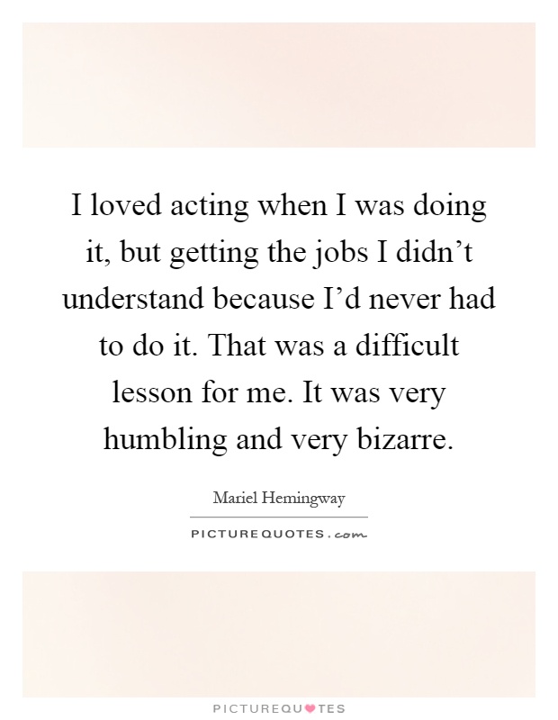 I loved acting when I was doing it, but getting the jobs I didn't understand because I'd never had to do it. That was a difficult lesson for me. It was very humbling and very bizarre Picture Quote #1