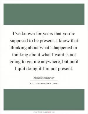 I’ve known for years that you’re supposed to be present. I know that thinking about what’s happened or thinking about what I want is not going to get me anywhere, but until I quit doing it I’m not present Picture Quote #1