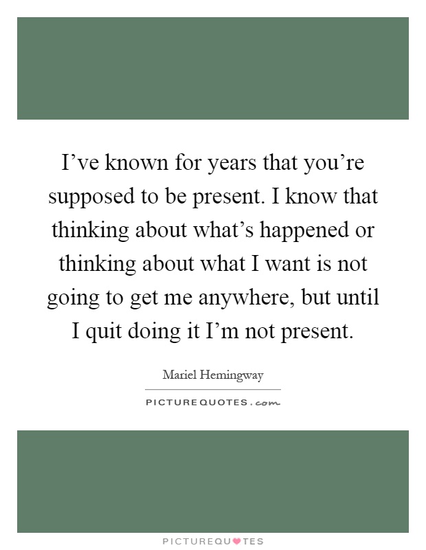 I've known for years that you're supposed to be present. I know that thinking about what's happened or thinking about what I want is not going to get me anywhere, but until I quit doing it I'm not present Picture Quote #1