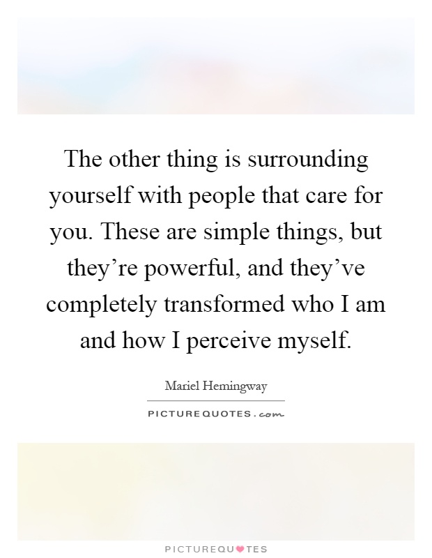 The other thing is surrounding yourself with people that care for you. These are simple things, but they're powerful, and they've completely transformed who I am and how I perceive myself Picture Quote #1