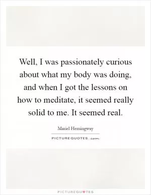 Well, I was passionately curious about what my body was doing, and when I got the lessons on how to meditate, it seemed really solid to me. It seemed real Picture Quote #1