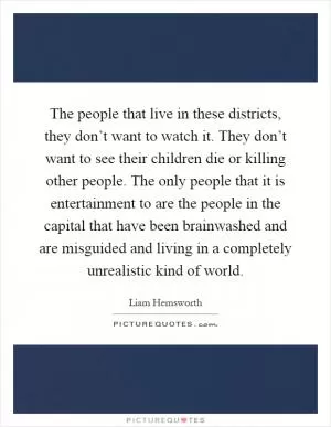 The people that live in these districts, they don’t want to watch it. They don’t want to see their children die or killing other people. The only people that it is entertainment to are the people in the capital that have been brainwashed and are misguided and living in a completely unrealistic kind of world Picture Quote #1