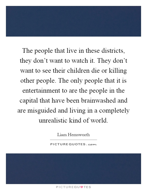 The people that live in these districts, they don't want to watch it. They don't want to see their children die or killing other people. The only people that it is entertainment to are the people in the capital that have been brainwashed and are misguided and living in a completely unrealistic kind of world Picture Quote #1