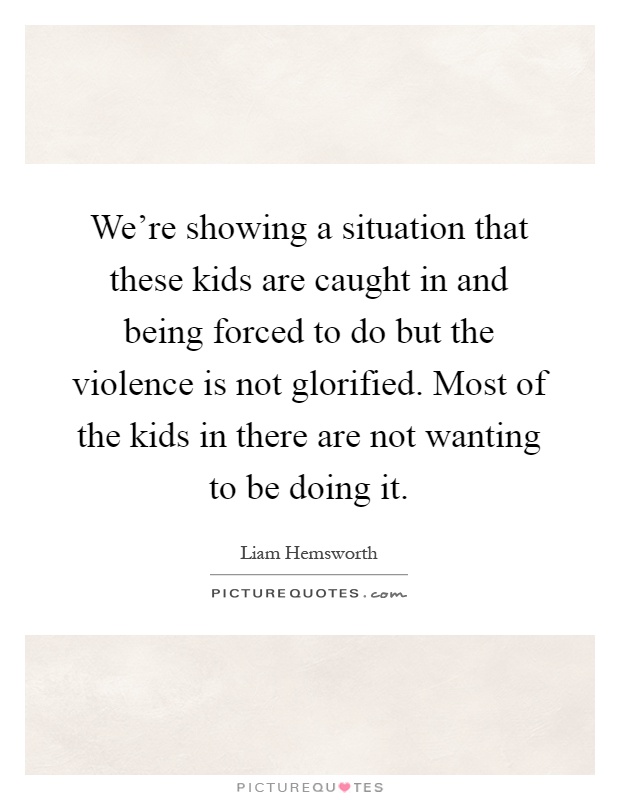 We're showing a situation that these kids are caught in and being forced to do but the violence is not glorified. Most of the kids in there are not wanting to be doing it Picture Quote #1