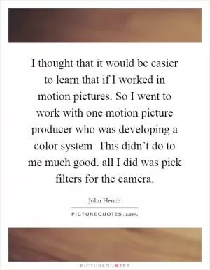 I thought that it would be easier to learn that if I worked in motion pictures. So I went to work with one motion picture producer who was developing a color system. This didn’t do to me much good. all I did was pick filters for the camera Picture Quote #1