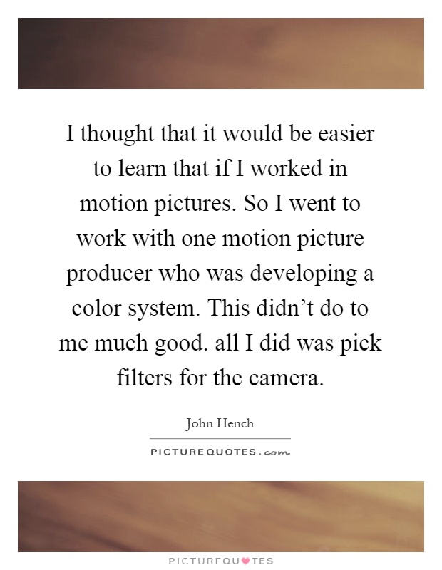 I thought that it would be easier to learn that if I worked in motion pictures. So I went to work with one motion picture producer who was developing a color system. This didn't do to me much good. all I did was pick filters for the camera Picture Quote #1