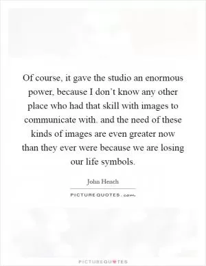 Of course, it gave the studio an enormous power, because I don’t know any other place who had that skill with images to communicate with. and the need of these kinds of images are even greater now than they ever were because we are losing our life symbols Picture Quote #1