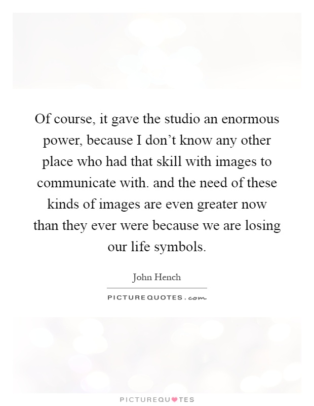 Of course, it gave the studio an enormous power, because I don't know any other place who had that skill with images to communicate with. and the need of these kinds of images are even greater now than they ever were because we are losing our life symbols Picture Quote #1