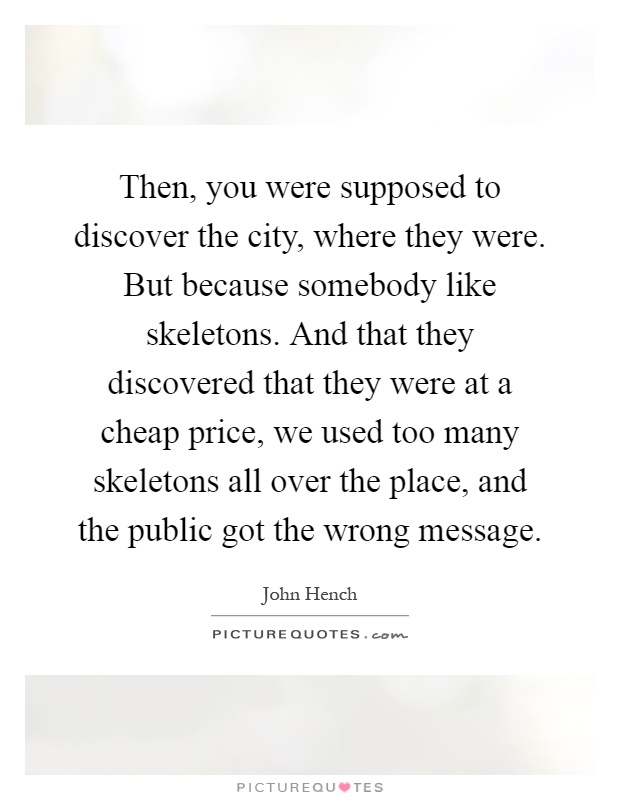 Then, you were supposed to discover the city, where they were. But because somebody like skeletons. And that they discovered that they were at a cheap price, we used too many skeletons all over the place, and the public got the wrong message Picture Quote #1