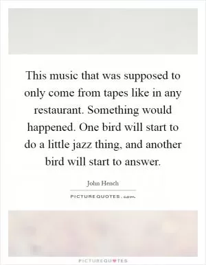 This music that was supposed to only come from tapes like in any restaurant. Something would happened. One bird will start to do a little jazz thing, and another bird will start to answer Picture Quote #1