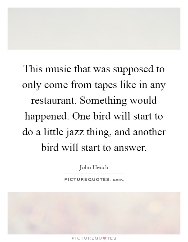 This music that was supposed to only come from tapes like in any restaurant. Something would happened. One bird will start to do a little jazz thing, and another bird will start to answer Picture Quote #1