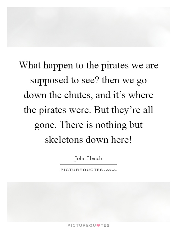 What happen to the pirates we are supposed to see? then we go down the chutes, and it's where the pirates were. But they're all gone. There is nothing but skeletons down here! Picture Quote #1