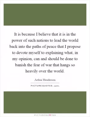 It is because I believe that it is in the power of such nations to lead the world back into the paths of peace that I propose to devote myself to explaining what, in my opinion, can and should be done to banish the fear of war that hangs so heavily over the world Picture Quote #1