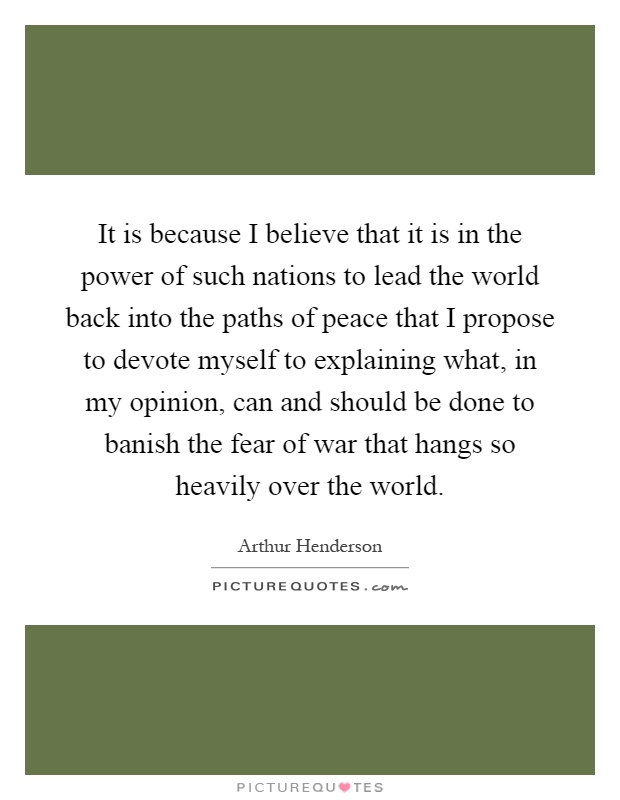 It is because I believe that it is in the power of such nations to lead the world back into the paths of peace that I propose to devote myself to explaining what, in my opinion, can and should be done to banish the fear of war that hangs so heavily over the world Picture Quote #1