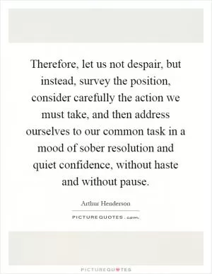 Therefore, let us not despair, but instead, survey the position, consider carefully the action we must take, and then address ourselves to our common task in a mood of sober resolution and quiet confidence, without haste and without pause Picture Quote #1