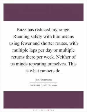 Buzz has reduced my range. Running safely with him means using fewer and shorter routes, with multiple laps per day or multiple returns there per week. Neither of us minds repeating ourselves. This is what runners do Picture Quote #1