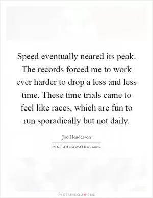 Speed eventually neared its peak. The records forced me to work ever harder to drop a less and less time. These time trials came to feel like races, which are fun to run sporadically but not daily Picture Quote #1
