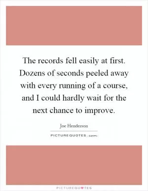 The records fell easily at first. Dozens of seconds peeled away with every running of a course, and I could hardly wait for the next chance to improve Picture Quote #1