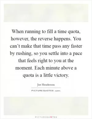 When running to fill a time quota, however, the reverse happens. You can’t make that time pass any faster by rushing, so you settle into a pace that feels right to you at the moment. Each minute above a quota is a little victory Picture Quote #1