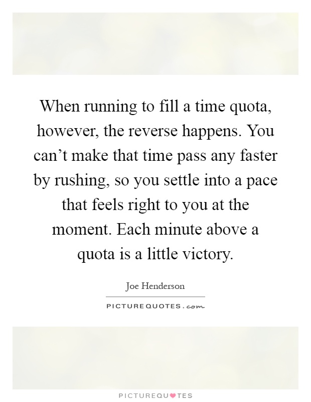 When running to fill a time quota, however, the reverse happens. You can't make that time pass any faster by rushing, so you settle into a pace that feels right to you at the moment. Each minute above a quota is a little victory Picture Quote #1