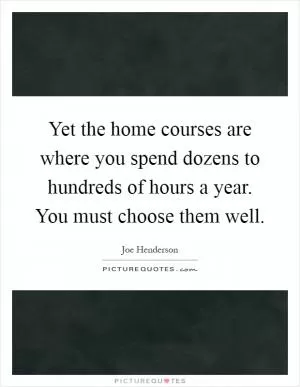 Yet the home courses are where you spend dozens to hundreds of hours a year. You must choose them well Picture Quote #1