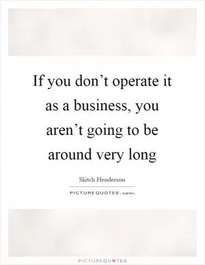 If you don’t operate it as a business, you aren’t going to be around very long Picture Quote #1